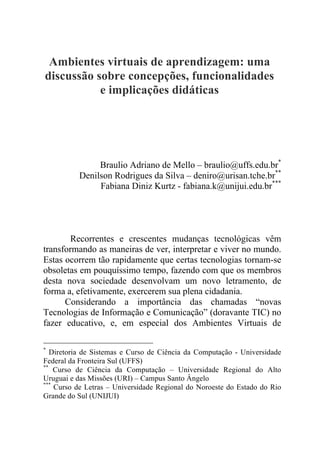 Ambientes virtuais de aprendizagem: uma
discussão sobre concepções, funcionalidades
e implicações didáticas
Braulio Adriano de Mello – braulio@uffs.edu.br*
Denilson Rodrigues da Silva – deniro@urisan.tche.br**
Fabiana Diniz Kurtz - fabiana.k@unijui.edu.br***
Recorrentes e crescentes mudanças tecnológicas vêm
transformando as maneiras de ver, interpretar e viver no mundo.
Estas ocorrem tão rapidamente que certas tecnologias tornam-se
obsoletas em pouquíssimo tempo, fazendo com que os membros
desta nova sociedade desenvolvam um novo letramento, de
forma a, efetivamente, exercerem sua plena cidadania.
Considerando a importância das chamadas “novas
Tecnologias de Informação e Comunicação” (doravante TIC) no
fazer educativo, e, em especial dos Ambientes Virtuais de
*
Diretoria de Sistemas e Curso de Ciência da Computação - Universidade
Federal da Fronteira Sul (UFFS)
**
Curso de Ciência da Computação – Universidade Regional do Alto
Uruguai e das Missões (URI) – Campus Santo Ângelo
***
Curso de Letras – Universidade Regional do Noroeste do Estado do Rio
Grande do Sul (UNIJUI)
 