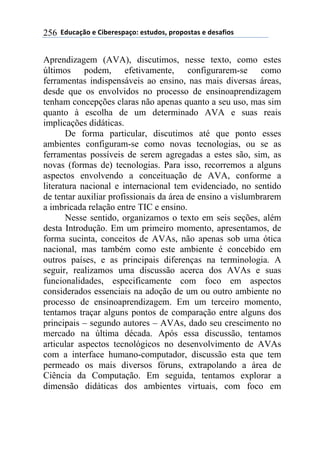 !!"#$%&'()!*!+,-*.*/0&')1!*/2$#)/3!0.)0)/2&/!*!#*/&4,)/!256
Aprendizagem (AVA), discutimos, nesse texto, como estes
últimos podem, efetivamente, configurarem-se como
ferramentas indispensáveis ao ensino, nas mais diversas áreas,
desde que os envolvidos no processo de ensinoaprendizagem
tenham concepções claras não apenas quanto a seu uso, mas sim
quanto à escolha de um determinado AVA e suas reais
implicações didáticas.
De forma particular, discutimos até que ponto esses
ambientes configuram-se como novas tecnologias, ou se as
ferramentas possíveis de serem agregadas a estes são, sim, as
novas (formas de) tecnologias. Para isso, recorremos a alguns
aspectos envolvendo a conceituação de AVA, conforme a
literatura nacional e internacional tem evidenciado, no sentido
de tentar auxiliar profissionais da área de ensino a vislumbrarem
a imbricada relação entre TIC e ensino.
Nesse sentido, organizamos o texto em seis seções, além
desta Introdução. Em um primeiro momento, apresentamos, de
forma sucinta, conceitos de AVAs, não apenas sob uma ótica
nacional, mas também como este ambiente é concebido em
outros países, e as principais diferenças na terminologia. A
seguir, realizamos uma discussão acerca dos AVAs e suas
funcionalidades, especificamente com foco em aspectos
considerados essenciais na adoção de um ou outro ambiente no
processo de ensinoaprendizagem. Em um terceiro momento,
tentamos traçar alguns pontos de comparação entre alguns dos
principais – segundo autores – AVAs, dado seu crescimento no
mercado na última década. Após essa discussão, tentamos
articular aspectos tecnológicos no desenvolvimento de AVAs
com a interface humano-computador, discussão esta que tem
permeado os mais diversos fóruns, extrapolando a área de
Ciência da Computação. Em seguida, tentamos explorar a
dimensão didáticas dos ambientes virtuais, com foco em
 