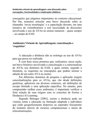 56-,*72*/!8,.2$&,/!#*!&0.*7#,9&:*61!$6&!#,/%$//()!/)-.*!
%)7%*0';*/3!4$7%,)7&<,#&#*/!*!,60<,%&';*/!#,#=2,%&/!
257
concepções que julgamos importantes no contexto educacional.
Por fim, tentamos articular uma breve discussão sobre as
chamadas ‘novas tecnologias’ e a capacitação docente, em uma
tentativa de vislumbrarmos a real necessidade de discussões
envolvendo o uso de AVAs no ensino rumarem – quase sempre
– ao campo da EAD.
Ambientes Virtuais de Aprendizagem: conceituação e
‘requisitos’
A educação a distância não se restringe ao uso de AVAs
para que possa ser realizada.
É com base nessa premissa que, realizamos, nessa seção,
um breve histórico envolvendo a conceituação e a contextualizar
de AVAs nos domínios da EAD, e quais seriam, segundo a
literatura, os requisitos ou concepções que podem nortear a
adoção de um outro AVA no ensino.
Em diferentes domínios de pesquisa e aplicação surgem
conceitualizações para os AVAs, que vão desde definições
genéricas, aplicáveis em diversos contextos, até definições de
escopo limitado a uma aplicação específica. No entanto, para
compreender melhor esses ambientes, é importante verificar a
forte relação de suas origens com os conceitos de Ensino a
Distância e E-Learning.
Segundo Belanger [2001], ensino a distância pode ser
visto(a) como a educação ou formação adaptada a indivíduos
que estão geograficamente dispersos ou separados fisicamente
do instrutor através de recursos computacionais e meios de
telecomunicações.
 