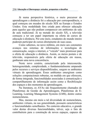 !!"#$%&'()!*!+,-*.*/0&')1!*/2$#)/3!0.)0)/2&/!*!#*/&4,)/!258
Já numa perspectiva histórica, o meio precursor da
aprendizagem a distância foi a educação por correspondência, a
qual começou em meados do século XIX na Europa e Estados
Unidos. Esta modalidade fora criada para oferecer educação
para aqueles que não podiam comparecer em ambientes de sala
de aula tradicional. Já na metade do século XX, a televisão
começou a ter um papel importante na oferta de cursos de
educação à distância. Por este meio, estudantes do mundo inteiro
puderam participar de cursos diretamente de suas casas.
Como sabemos, no novo milênio, em meio aos constantes
avanços nos sistemas de informações e tecnologias de
comunicação, surgiu a internet, o “veículo” mais promissor para
a oferta de educação a distância. Assim, os meios postais e de
televisão, responsáveis pela oferta de educação em massa,
ganharam uma nova concorrência.
Neste novo cenário, caracterizado pela interconexão,
heterogeneidade, complexidade, e fundamentalmente amparado
pelos recursos e serviços disponibilizados, surgem os ambientes
virtuais de aprendizagem. Esses ambientes emergiram como
soluções computacionais robustas, na medida em que oferecem,
de forma integrada, funcionalidades associadas à comunicação e
compartilhamento de informação assim como a flexibilização
dos espaços e dos momentos de aprendizagem.
Na literatura, os AVAs são frequentemente chamados de
Plataformas de Gestão da Aprendizagem, Plataformas de E-
Learning, Learning Management Systems (LMS), dentre outras
nomenclaturas.
Mas, mesmo em meio a tal diversidade de nomenclatura,
ambientes virtuais, na sua generalidade, possuem características
e funcionalidades semelhantes. No contexto educativo, o grande
valor destas diversas funcionalidades, talvez, seja o fato de
contribuírem para a construção de novos espaços, capazes de
 