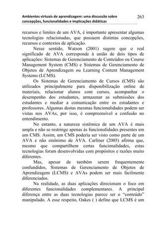56-,*72*/!8,.2$&,/!#*!&0.*7#,9&:*61!$6&!#,/%$//()!/)-.*!
%)7%*0';*/3!4$7%,)7&<,#&#*/!*!,60<,%&';*/!#,#=2,%&/!
263
recursos e limites de um AVA, é importante apresentar algumas
tecnologias relacionadas, que possuem distintas concepções,
recursos e contextos de aplicação.
Nesse sentido, Watson (2001) sugere que o real
significado de AVA corresponde à união de dois tipos de
aplicações: Sistemas de Gerenciamento de Conteúdos ou Course
Management System (CMS) e Sistemas de Gerenciamento de
Objetos de Aprendizagem ou Learning Content Management
Systems (LCMS).
Os Sistemas de Gerenciamento de Cursos (CMS) são
utilizados principalmente para disponibilização online de
materiais, relacionar alunos com cursos, acompanhar o
desempenho dos estudantes, armazenar as submissões dos
estudantes e mediar a comunicação entre os estudantes e
professores. Algumas destas mesmas funcionalidades podem ser
vistas nos AVAs, por isso, é compreensível a confusão no
entendimento.
No entanto, a natureza sistêmica de um AVA é mais
ampla e não se restringe apenas às funcionalidades presentes em
um CMS. Assim, um CMS poderia ser visto como parte de um
AVA e não sinônimo de AVA. Carliner (2005) afirma que,
mesmo que compartilhem certas funcionalidades, estas
tecnologias foram desenvolvidas com propósitos e razões muito
diferentes.
Mas, apesar de também serem frequentemente
confundidos, Sistemas de Gerenciamento de Objetos de
Aprendizagem (LCMS) e AVAs podem ser mais facilmente
diferenciados.
Na realidade, as duas aplicações direcionam o foco em
diferentes funcionalidades complementares. A principal
diferença entre as duas tecnologias parece ser o “conteúdo”
manipulado. A esse respeito, Oakes ( ) define que LCMS é um
 