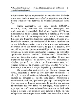 5*"%6(6,%)(78,7*1)",/$#./(/)/(-.*)0.92,$%/)*"#$%2,:%/)*;)%;-,*72*/)
:,.2#%,/)"*)%0.*7",<%6*;))
21
historicamente ligados ao presencial. Na modalidade a distância,
procuraram traduzir suas concepções/ percepções a respeito da
mesma tomando como referente as práticas que realizam face a
face.
Nessa perspectiva, em outro estudo (SOBRAL,
MOURA, 2010) tratamos do discurso pedagógico dos
professores da Universidade Federal de Sergipe (UFS) que
ministram aula na modalidade educativa a distância e presencial,
dentro de um enfoque comparativo, na busca de enunciados
dispersos em diferentes disciplinas vinculadas a diversas áreas
das ciências exatas e das ciências sociais/humanas. Isto implicou
em um trabalho exaustivo com o próprio discurso, deixando-o
evidenciar-se em sua complexidade, no que lhe é peculiar. Por
isso, foi importante tentarmos nos desligar do discurso enquanto
conjunto de signos, como significantes carregados de conteúdos,
significados, às vezes “ocultos”, “dissimulados”, ”distorcidos” e
cheio de intenções muitas vezes escondidas. O que nos
interessou foi analisar os discursos, em seus enunciados e
relações, que o faz se colocar em funcionamento com suas
relações históricas, de práticas concretas, que estão “vivas” nos
discursos, e estes em sua relação de poder, que produz saber.
Os enunciados pertencentes ao discurso pedagógico
online, elucidado a partir do seu correlator referencial – a
educação presencial, estão atrelados ao lugar que os professores
ocupam na condição de sujeito. Esta análise preconizou o
pensamento foucaltiano, que não se preocupa com o sujeito que
fala, mas com o discurso enunciado de sujeitos que ocupam
determinadas posições dentro da instituição. Nesse sentido, o
lugar que os professores universitários ocupam na instituição
indica a posição que assumem com relação a EaD, em uma
ambiguidade entre o que é esta modalidade educativa, o que o
 