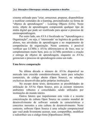 !!"#$%&'()!*!+,-*.*/0&')1!*/2$#)/3!0.)0)/2&/!*!#*/&4,)/!264
sistema utilizado para "criar, armazenar, preparar, disponibilizar
e reutilizar conteúdos de e-learning, personalizados na forma de
“objetos de aprendizagem” - Learning Objects (LOs). Neste
texto, objeto de aprendizagem compreende qualquer tipo de
mídia digital que pode ser reutilizado para apoiar o processo de
ensinoaprendizagem.
Por outro lado, um AVA é focalizado na "Aprendizagem e
Organização”, ou seja, é ‘interessado’ na logística de gestão dos
alunos, nas atividades de aprendizagem e no mapeamento de
competências da organização. Neste contexto, é possível
verificar que LCMSs e AVAs diferenciam-se de foco, mas se
complementam muito bem, pois os LCMSs permitem a criação
e entrega de objetos de aprendizagem, enquanto os AVAs
gerenciam o processo de aprendizagem como um todo.
Uma breve comparação
Na última década o número de AVAs disponível no
mercado tem crescido consideravelmente, tanto para soluções
comerciais, de código aberto (Open Source), ou soluções
exclusivas desenvolvidas pelas próprias instituições.
No escopo deste texto, destacamos as possibilidades de
utilização de AVAs Open Source, pois já existem inúmeros
ambientes robustos e consolidados sendo utilizados por
instituições do mundo inteiro.
Outros fatores que impulsionam esta visão é a recente
concretização da cultura Open Source no cenário mundial de
desenvolvimento de software somada às características e
conceitos inerentes a esta cultura de desenvolvimento. Neste
contexto, software Open Source é uma solução computacional
que você pode livremente acessar, usar, compartilhar, modificar
e redistribuir seu o código-fonte [OpenSource 2010].
 