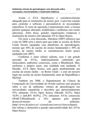 56-,*72*/!8,.2$&,/!#*!&0.*7#,9&:*61!$6&!#,/%$//()!/)-.*!
%)7%*0';*/3!4$7%,)7&<,#&#*/!*!,60<,%&';*/!#,#=2,%&/!
265
Assim, o AVA OpenSource é consideravelmente
adequado para as instituições de ensino, pois é uma boa solução
para controlar o software e personalizá-lo às necessidades
específicas. O custo de aquisição é praticamente nulo, a licença
permite qualquer alteração, modificação e melhorias sem custos
adicionais. Além disso, grandes organizações (empresas e
instituições de ensino) vêm adotando AVAs Open Source.
Em meio a essa discussão, Aberdour (2007) afirmava que
o ano de 2008 seria o prazo para que todas as escolas do Reino
Unido fossem equipadas com plataforma de aprendizagem,
mesmo que 44% de escolas de ensino fundamental e 50% de
escolas de ensino médio se considerassem muito pouco
equipadas (em 2007).
Conforme o autor (idem) salienta, esse é um grande
mercado de AVAs, tradicionalmente controlado por
fornecedores ambientes comerciais, como o Blackboard. Mas,
conforme o próprio autor, esta realidade está mudando. O
Moodle, AVA Open Source, está agora predominando nas
escolas de ensino médio – no Reino Unido - e está em terceiro
lugar nas escolas de ensino fundamental, atrás de DigitalBrain e
MyGrid.
Também em 2008, o Departamento de Ciência da
Computação da Universidade de Oviedo realizou uma pesquisa
sobre o uso de ambientes virtuais de aprendizagem nas
universidades espanholas e descobriu que aproximadamente
55% adotaram AVAs Open Source (Moodle 34,5%; Sakai
10,9% e dotLRN 10,9%), 27% utilizaram AVAs comerciais
(WebCT/Blackboard) e 16% optaram pelo próprio
desenvolvimento do ambiente.
(http://www.di.uniovi.es/~victoralvarez/survey/#surveySpain).
Isto reforça e demonstra a grande representatividade dos AVAs
Open Source.
 