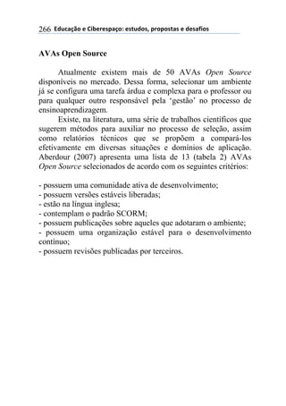 !!"#$%&'()!*!+,-*.*/0&')1!*/2$#)/3!0.)0)/2&/!*!#*/&4,)/!266
AVAs Open Source
Atualmente existem mais de 50 AVAs Open Source
disponíveis no mercado. Dessa forma, selecionar um ambiente
já se configura uma tarefa árdua e complexa para o professor ou
para qualquer outro responsável pela ‘gestão’ no processo de
ensinoaprendizagem.
Existe, na literatura, uma série de trabalhos científicos que
sugerem métodos para auxiliar no processo de seleção, assim
como relatórios técnicos que se propõem a compará-los
efetivamente em diversas situações e domínios de aplicação.
Aberdour (2007) apresenta uma lista de 13 (tabela 2) AVAs
Open Source selecionados de acordo com os seguintes critérios:
- possuem uma comunidade ativa de desenvolvimento;
- possuem versões estáveis liberadas;
- estão na língua inglesa;
- contemplam o padrão SCORM;
- possuem publicações sobre aqueles que adotaram o ambiente;
- possuem uma organização estável para o desenvolvimento
contínuo;
- possuem revisões publicadas por terceiros.
 