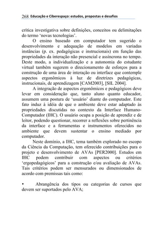 !!"#$%&'()!*!+,-*.*/0&')1!*/2$#)/3!0.)0)/2&/!*!#*/&4,)/!268
crítica investigativa sobre definições, conceitos ou delimitações
do termo ‘novas tecnologias’.
O ensino baseado em computador tem sugerido o
desenvolvimento e adequação de modelos em variadas
instâncias (p. ex. pedagógicas e instrucionais) em função das
propriedades da interação não presencial e assíncrona no tempo.
Deste modo, a individualização e a autonomia do estudante
virtual também sugerem o direcionamento de esforços para a
construção de uma área de interação ou interface que contemple
aspectos ergonômicos à luz de diretrizes pedagógicas,
instrucionais, de aprendizagem [CAM2003], [SIL 2004].
A integração de aspectos ergonômicos e pedagógicos deve
levar em consideração que, tanto aluno quanto educador,
assumem uma postura de ‘usuário’ diante do computador. Este
fato induz à idéia de que o ambiente deve estar adaptado às
propriedades discutidas no contexto da Interface Humano-
Computador (IHC). O usuário ocupa a posição de aprendiz e de
leitor, podendo questionar, recorrer a reflexões sobre pertinência
da interface e a ferramentas e instrumentos oferecidos no
ambiente que devem sustentar o ensino mediado por
computador.
Neste domínio, a IHC, tema também explorado no escopo
da Ciência da Computação, tem oferecido contribuições para o
projeto e desenvolvimento de AVAs [PER2000]. Estudos em
IHC podem contribuir com aspectos ou critérios
‘ergopedagógicos’ para a construção e/ou avaliação de AVAs.
Tais critérios podem ser mensurados ou dimensionados de
acordo com premissas tais como:
• Abrangência dos tipos ou categorias de cursos que
devem ser suportados pelo AVA;
 