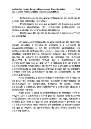 56-,*72*/!8,.2$&,/!#*!&0.*7#,9&:*61!$6&!#,/%$//()!/)-.*!
%)7%*0';*/3!4$7%,)7&<,#&#*/!*!,60<,%&';*/!#,#=2,%&/!
269
• Instrumentos e formas para configuração das políticas de
acesso para diferentes interações;
• Propriedades no uso do conceito de hierarquia como
instrumento ergonômico nas ferramentas pedagógicas ou
instrucionais (p. ex. fóruns, listas, atividades);
• Disposição das opções de navegação e acesso a serviços
no ambiente;
Em geral, as propriedades ou características das interfaces
devem encadear a eficácia do ambiente e a facilidade de
navegação/interação à luz dos propósitos educacionais ou
instrucionais do ambiente [SOU2003]. Para isso, o trabalho de
interface também precisa considerar aspectos que pontuam as
reações do usuário no momento da interação via interface
[LUC98]. É necessário prever que a manipulação do
computador para uso de um AVA é realizada por um público
extremamente heterogêneo. Inclusive, não é exagero considerar
a possibilidade de que algumas pessoas podem ter seu primeiro
contato com um computador apenas no atendimento de um
curso a distância.
Neste contexto, a interface pode contribuir com a redução
de possíveis temores que possam interferir negativamente na
manipulação do computador. Sistemas de ajuda, formas
amigáveis e atrativas, auto-explicativas e acessíveis ajudam a
reduzir tais temores.
Além disso, o grau de complexidade na interação com as
opções que o ambiente oferece precisa possuir uma natureza
evolucionária em relação a complexidade. Ou seja, conduzir o
usuário para uma navegação que, gradativamente, permita que
ele utilize recursos mais robustos do ambiente ao mesmo tempo
em que as opções são apresentadas de uma forma intuitiva ou
auto-explicativa.
 