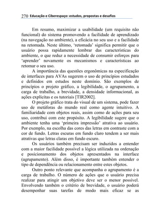 !!"#$%&'()!*!+,-*.*/0&')1!*/2$#)/3!0.)0)/2&/!*!#*/&4,)/!270
Em resumo, maximizar a usabilidade (um requisito não
funcional) do sistema promovendo a facilidade de aprendizado
(na navegação no ambiente), a eficácia no seu uso e a facilidade
na retomada. Neste último, ‘retomada’ significa permitir que o
usuário possa rapidamente lembrar das características do
ambiente, o que reduz a necessidade de consumir esforços para
‘aprender’ novamente os mecanismos e características ao
retomar o seu uso.
A importância das questões ergonômicas na especificação
de interfaces para AVAs sugerem o uso de princípios estudados
e definidos em estudos neste domínio. São exemplos de
princípios o projeto gráfico, a legibilidade, o agrupamento, a
carga de trabalho, a brevidade, a densidade informacional, as
ações explícitas e os tutoriais [TIR2002].
O projeto gráfico trata do visual de um sistema, pode fazer
uso de metáforas do mundo real como agente intuitivo. A
familiaridade com objetos reais, assim como de ações para seu
uso, contribui com este propósito. A legibilidade sugere que o
ambiente tenha uma ‘primeira impressão’ atrativa ao usuário.
Por exemplo, na escolha das cores das letras em contraste com a
cor de fundo. Letras escuras em fundo claro tendem a ser mais
atrativas que letras claras em fundo escuro.
Os usuários também precisam ser induzidos a entender
com a maior facilidade possível a lógica utilizada na ordenação
e posicionamento dos objetos apresentados na interface
(agrupamento). Além disso, é importante também entender o
tipo de dependência ou relacionamento entre estes objetos.
Outro ponto relevante que acompanha o agrupamento é a
carga de trabalho. O número de ações que o usuário precisa
realizar para atingir um objetivo deve ser o menor possível.
Envolvendo também o critério de brevidade, o usuário poderá
desempenhar suas tarefas de modo mais eficaz se as
 