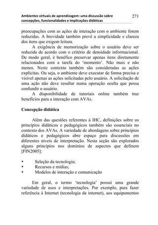 56-,*72*/!8,.2$&,/!#*!&0.*7#,9&:*61!$6&!#,/%$//()!/)-.*!
%)7%*0';*/3!4$7%,)7&<,#&#*/!*!,60<,%&';*/!#,#=2,%&/!
271
preocupações com as ações de interação com o ambiente forem
reduzidas. A brevidade também prevê a simplicidade e clareza
dos itens que exigem leitura.
A exigência de memorização sobre o usuário deve ser
reduzida de acordo com o critério de densidade informacional.
De modo geral, é benéfico preservar apenas itens diretamente
relacionados com a tarefa do ‘momento’. Não mais e não
menos. Neste contexto também são consideradas as ações
explícitas. Ou seja, o ambiente deve executar de forma precisa e
visível apenas as ações solicitadas pelo usuário. A solicitação de
uma ação não deve resultar numa operação oculta que possa
confundir o usuário.
A disponibilidade de tutoriais online também traz
benefícios para a interação com AVAs.
Concepção didática
Além das questões referentes à IHC, definições sobre os
princípios didáticos e pedagógicos também são essenciais no
contexto dos AVAs. A variedade de abordagens sobre princípios
didáticos e pedagógicos abre espaço para discussões em
diferentes níveis de interpretação. Nesta seção são explorados
alguns princípios nos domínios de aspectos que definem
[FIN2005]:
• Seleção da tecnologia;
• Recursos e mídias;
• Modelos de interação e comunicação
Em geral, o termo ‘tecnologia’ possui uma grande
variedade de usos e interpretações. Por exemplo, para fazer
referência à Internet (tecnologia da internet), aos equipamentos
 