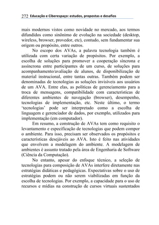 !!"#$%&'()!*!+,-*.*/0&')1!*/2$#)/3!0.)0)/2&/!*!#*/&4,)/!272
mais modernos vistos como novidade no mercado, aos termos
difundidos como sinônimo de evolução na sociedade (desktop,
wireless, browser, provedor, etc), contudo, sem fundamentar sua
origem ou propósito, entre outros.
No escopo dos AVAs, a palavra tecnologia também é
utilizada com certa variação de propósitos. Por exemplo, a
escolha de soluções para promover a cooperação síncrona e
assíncrona entre participantes de um curso, de soluções para
acompanhamento/avaliação de alunos, de disponibilização de
material instrucional, entre tantas outras. Também podem ser
denominadas de tecnologias as soluções invisíveis aos usuários
de um AVA. Entre elas, as políticas de gerenciamento para a
troca de mensagens, compatibilidade com características de
diferentes ambientes de navegação (browser), desempenho,
tecnologias de implementação, etc. Neste último, o termo
‘tecnologias’ pode ser interpretado como a escolha de
linguagem e gerenciador de dados, por exemplo, utilizados para
implementação (em computador).
Em resumo, a construção de AVAs tem como requisito o
levantamento e especificação de tecnologias que podem compor
o ambiente. Para isso, precisam ser observados os propósitos e
características desejáveis ao AVA. Isto é feito nas atividades
que envolvem a modelagem do ambiente. A modelagem de
ambientes é assunto tratado pela área de Engenharia de Software
(Ciência da Computação).
No entanto, apesar do enfoque técnico, a seleção de
tecnologias para composição de AVAs interfere diretamente nas
estratégias didáticas e pedagógicas. Expectativas sobre o uso de
estratégias podem ou não serem viabilizadas em função da
escolha de tecnologias. Por exemplo, a capacidade para o uso de
recursos e mídias na construção de cursos virtuais sustentados
 