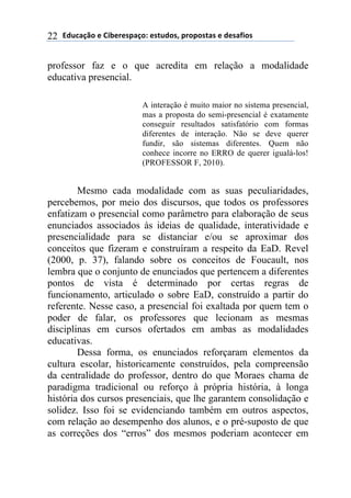 !"#$%&'()*)+,-*.*/0%&(1)*/2#"(/3)0.(0(/2%/)*)"*/%4,(/)22
professor faz e o que acredita em relação a modalidade
educativa presencial.
A interação é muito maior no sistema presencial,
mas a proposta do semi-presencial é exatamente
conseguir resultados satisfatório com formas
diferentes de interação. Não se deve querer
fundir, são sistemas diferentes. Quem não
conhece incorre no ERRO de querer igualá-los!
(PROFESSOR F, 2010).
Mesmo cada modalidade com as suas peculiaridades,
percebemos, por meio dos discursos, que todos os professores
enfatizam o presencial como parâmetro para elaboração de seus
enunciados associados às ideias de qualidade, interatividade e
presencialidade para se distanciar e/ou se aproximar dos
conceitos que fizeram e construíram a respeito da EaD. Revel
(2000, p. 37), falando sobre os conceitos de Foucault, nos
lembra que o conjunto de enunciados que pertencem a diferentes
pontos de vista é determinado por certas regras de
funcionamento, articulado o sobre EaD, construído a partir do
referente. Nesse caso, a presencial foi exaltada por quem tem o
poder de falar, os professores que lecionam as mesmas
disciplinas em cursos ofertados em ambas as modalidades
educativas.
Dessa forma, os enunciados reforçaram elementos da
cultura escolar, historicamente construídos, pela compreensão
da centralidade do professor, dentro do que Moraes chama de
paradigma tradicional ou reforço à própria história, à longa
história dos cursos presenciais, que lhe garantem consolidação e
solidez. Isso foi se evidenciando também em outros aspectos,
com relação ao desempenho dos alunos, e o pré-suposto de que
as correções dos “erros” dos mesmos poderiam acontecer em
 