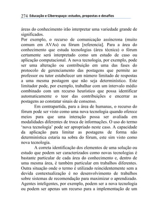 !!"#$%&'()!*!+,-*.*/0&')1!*/2$#)/3!0.)0)/2&/!*!#*/&4,)/!274
áreas do conhecimento irão interpretar uma variedade grande de
significados.
Por exemplo, o recurso de comunicação assíncrona (muito
comum em AVAs) ou fórum [referencia]. Para a área do
conhecimento que estuda tecnologias (área técnica) o fórum
certamente será interpretado como um estudo de caso ou
aplicação computacional. A nova tecnologia, por exemplo, pode
ser uma alteração ou contribuição em uma das fases do
protocolo de gerenciamento das postagens que permite ao
professor ou tutor estabelecer um número limitado de respostas
a uma mesma postagem que não seja determinístico. Este
limitador pode, por exemplo, trabalhar com um intervalo médio
combinado com um recurso heurístico que possa identificar
automaticamente o teor das contribuições e encerrar as
postagens ao constatar sinais de consenso.
Em contrapartida, para a área de humanas, o recurso do
fórum pode ser visto como uma nova tecnologia quando oferece
meios para que uma interação possa ser avaliada em
modalidades diferentes de troca de informações. O uso do termo
‘nova tecnologia’ pode ser apropriado neste caso. A capacidade
da aplicação para limitar as postagens de forma não
determinística estaria na sobra do fórum, este sim visto como
nova tecnologia.
A correta identificação dos elementos de uma solução ou
estudo que podem ser caracterizados como novas tecnologias é
bastante particular de cada área do conhecimento e, dentro de
uma mesma área, é também particular em trabalhos diferentes.
Outra situação onde o termo é utilizado reincidentemente sem a
devida contextualização é no desenvolvimento de trabalhos
sobre sistemas de recomendação para maximizar o aprendizado.
Agentes inteligentes, por exemplo, podem ser a nova tecnologia
ou podem ser apenas um recurso para a implementação de um
 