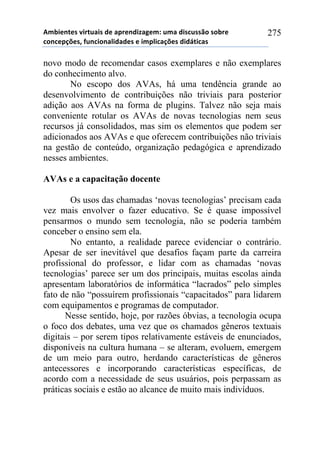 56-,*72*/!8,.2$&,/!#*!&0.*7#,9&:*61!$6&!#,/%$//()!/)-.*!
%)7%*0';*/3!4$7%,)7&<,#&#*/!*!,60<,%&';*/!#,#=2,%&/!
275
novo modo de recomendar casos exemplares e não exemplares
do conhecimento alvo.
No escopo dos AVAs, há uma tendência grande ao
desenvolvimento de contribuições não triviais para posterior
adição aos AVAs na forma de plugins. Talvez não seja mais
conveniente rotular os AVAs de novas tecnologias nem seus
recursos já consolidados, mas sim os elementos que podem ser
adicionados aos AVAs e que oferecem contribuições não triviais
na gestão de conteúdo, organização pedagógica e aprendizado
nesses ambientes.
AVAs e a capacitação docente
Os usos das chamadas ‘novas tecnologias’ precisam cada
vez mais envolver o fazer educativo. Se é quase impossível
pensarmos o mundo sem tecnologia, não se poderia também
conceber o ensino sem ela.
No entanto, a realidade parece evidenciar o contrário.
Apesar de ser inevitável que desafios façam parte da carreira
profissional do professor, e lidar com as chamadas ‘novas
tecnologias’ parece ser um dos principais, muitas escolas ainda
apresentam laboratórios de informática “lacrados” pelo simples
fato de não “possuírem profissionais “capacitados” para lidarem
com equipamentos e programas de computador.
Nesse sentido, hoje, por razões óbvias, a tecnologia ocupa
o foco dos debates, uma vez que os chamados gêneros textuais
digitais – por serem tipos relativamente estáveis de enunciados,
disponíveis na cultura humana – se alteram, evoluem, emergem
de um meio para outro, herdando características de gêneros
antecessores e incorporando características específicas, de
acordo com a necessidade de seus usuários, pois perpassam as
práticas sociais e estão ao alcance de muito mais indivíduos.
 