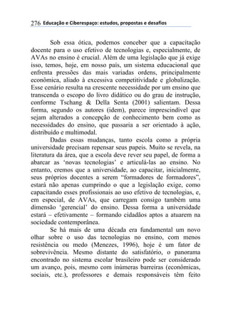 !!"#$%&'()!*!+,-*.*/0&')1!*/2$#)/3!0.)0)/2&/!*!#*/&4,)/!276
Sob essa ótica, podemos conceber que a capacitação
docente para o uso efetivo de tecnologias e, especialmente, de
AVAs no ensino é crucial. Além de uma legislação que já exige
isso, temos, hoje, em nosso país, um sistema educacional que
enfrenta pressões das mais variadas ordens, principalmente
econômica, aliado à excessiva competitividade e globalização.
Esse cenário resulta na crescente necessidade por um ensino que
transcenda o escopo do livro didático ou do grau de instrução,
conforme Tschang & Della Senta (2001) salientam. Dessa
forma, segundo os autores (idem), parece imprescindível que
sejam alterados a concepção de conhecimento bem como as
necessidades do ensino, que passaria a ser orientado à ação,
distribuído e multimodal.
Dadas essas mudanças, tanto escola como a própria
universidade precisam repensar seus papeis. Muito se revela, na
literatura da área, que a escola deve rever seu papel, de forma a
abarcar as ‘novas tecnologias’ e articulá-las ao ensino. No
entanto, cremos que a universidade, ao capacitar, inicialmente,
seus próprios docentes a serem “formadores de formadores”,
estará não apenas cumprindo o que a legislação exige, como
capacitando esses profissionais ao uso efetivo de tecnologias, e,
em especial, de AVAs, que carregam consigo também uma
dimensão ‘gerencial’ do ensino. Dessa forma a universidade
estará – efetivamente – formando cidadãos aptos a atuarem na
sociedade contemporânea.
Se há mais de uma década era fundamental um novo
olhar sobre o uso das tecnologias no ensino, com menos
resistência ou medo (Menezes, 1996), hoje é um fator de
sobrevivência. Mesmo distante do satisfatório, o panorama
encontrado no sistema escolar brasileiro pode ser considerado
um avanço, pois, mesmo com inúmeras barreiras (econômicas,
sociais, etc.), professores e demais responsáveis têm feito
 