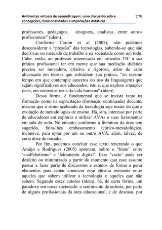 56-,*72*/!8,.2$&,/!#*!&0.*7#,9&:*61!$6&!#,/%$//()!/)-.*!
%)7%*0';*/3!4$7%,)7&<,#&#*/!*!,60<,%&';*/!#,#=2,%&/!
279
professores, pedagogos, designers, analistas, entre outros
profissionais” (idem).
Conforme Carnin et al (2008), não podemos
desconsiderar a “pressão” das tecnologias, sabendo-se que são
decisivas no mercado de trabalho e na sociedade como um todo.
Cabe, então, ao professor interessado em articular TIC à sua
prática profissional ter em mente que sua mediação didática
precisa ser inovadora, criativa e rigorosa, além de estar
alicerçada em teorias que subsidiem sua prática, “ao mesmo
tempo em que contemple aspectos do uso da língua(gem) que
sejam significativos aos educandos, isto é, que explore situações
reais, em contextos reais da vida humana” (idem).
Dessa forma, é fundamental que se invista tanto na
formação como na capacitação (formação continuada) docente,
mesmo que o ritmo acelerado da tecnologia seja maior do que a
evolução de metodologias de ensino. Há, sim, interesse por parte
de educadores em explorar e utilizar AVAs e suas ferramentas
em sala de aula. No entanto, conforme a literatura da área tem
sugerido, falta-lhes embasamento teórico-metodológico,
inclusive, para optar por um ou outro AVA, além, talvez, de
certa dose de ousadia.
Por fim, podemos concluir esse texto reiterando o que
Araújo e Rodrigues (2005) apontam, sobre o “hiato” entre
‘analfabetismo’ e ‘letramento digital’. Esse ‘vazio’ pode ser
desfeito ou minimizado a partir do momento que esse assunto
passar a fazer parte de discussões e estudos de forma a gerar
elementos para tentar amenizar esse abismo existente entre
aqueles que sabem utilizar a tecnologia e aqueles que não
sabem. Segundo esses autores (idem), há, de certa forma, um
paradoxo em nossa sociedade: o sentimento de euforia, por parte
de alguns profissionais da área educacional, e de descaso, por
 