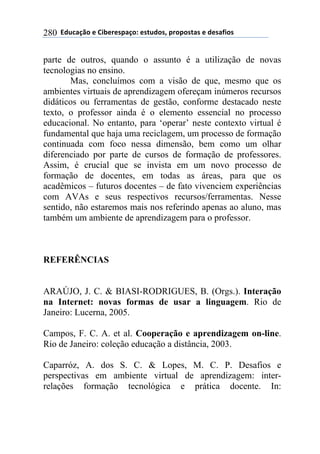 !!"#$%&'()!*!+,-*.*/0&')1!*/2$#)/3!0.)0)/2&/!*!#*/&4,)/!280
parte de outros, quando o assunto é a utilização de novas
tecnologias no ensino.
Mas, concluímos com a visão de que, mesmo que os
ambientes virtuais de aprendizagem ofereçam inúmeros recursos
didáticos ou ferramentas de gestão, conforme destacado neste
texto, o professor ainda é o elemento essencial no processo
educacional. No entanto, para ‘operar’ neste contexto virtual é
fundamental que haja uma reciclagem, um processo de formação
continuada com foco nessa dimensão, bem como um olhar
diferenciado por parte de cursos de formação de professores.
Assim, é crucial que se invista em um novo processo de
formação de docentes, em todas as áreas, para que os
acadêmicos – futuros docentes – de fato vivenciem experiências
com AVAs e seus respectivos recursos/ferramentas. Nesse
sentido, não estaremos mais nos referindo apenas ao aluno, mas
também um ambiente de aprendizagem para o professor.
REFERÊNCIAS
ARAÚJO, J. C. & BIASI-RODRIGUES, B. (Orgs.). Interação
na Internet: novas formas de usar a linguagem. Rio de
Janeiro: Lucerna, 2005.
Campos, F. C. A. et al. Cooperação e aprendizagem on-line.
Rio de Janeiro: coleção educação a distância, 2003.
Caparróz, A. dos S. C. & Lopes, M. C. P. Desafios e
perspectivas em ambiente virtual de aprendizagem: inter-
relações formação tecnológica e prática docente. In:
 