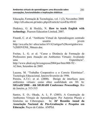56-,*72*/!8,.2$&,/!#*!&0.*7#,9&:*61!$6&!#,/%$//()!/)-.*!
%)7%*0';*/3!4$7%,)7&<,#&#*/!*!,60<,%&';*/!#,#=2,%&/!
281
Educação, Formação & Tecnologias, vol. 1 (2), Novembro 2008
. http://eft.educom.pt/index.php/eft/article/viewFile/49/43
Dudeney, G. & Hockly, N. How to teach English with
technology. Pearson Education Limited, 2007.
Finardi, C. et al. “Ambiente Virtual de Aprendizagem centrado
no usuário jovem
http://ava.ufsc.br/~alice/aulas/AVA2/artigos%20corrigidos/ava
%20JOVENS_30maio.doc.
Freitas, L. G. et al. “Curso a Distância de Formação de
Professores para Atuação em Ambientes Virtuais: Avaliando
uma Experiência”.
http://www.abed.org.br/congresso2004/por/htm/008-TC-
A2.htm, Setembro de 2005.
Lucena, M. “Trabalho Cooperativo e o Correio Eletrônico”.
Tecnologia Educacional, Janeiro/fevereiro de 1996.
Pereira, A.T.C; et al. (2000). Design de interfaces para
ambientes virtuais: como obter usabilidade em 3D. In:
SIGraDi’2000 - 4th SIGRADI Conference Proceedings. Rio
de Janeiro, p. 313-315
Santos, E. O.; Okada, A. L. P. (2003). A Construção de
Ambientes Virtuais de Aprendizagem: Por Autorias Plurais e
Gratuitas no Ciberespaço. In: 26ª Reunião Anual da
Associação Nacional de Pós-Graduação e Pesquisa em
Educação. Poços de Caldas. ANPEd.
 