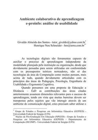 Ambiente colaborativo de aprendizagem
e-proinfo: análise de usabilidade
Givaldo Almeida dos Santos - tutor_givaldo@yahoo.com.br*
Henrique Nou Schneider - hns@terra.com.br**
As tecnologias digitais são ferramentas capazes de
auxiliar o processo de aprendizagem independente da
modalidade planejada pela instituição ou organização, desde que
devidamente pensadas para serem utilizadas em conformidade
com os pressupostos teóricos norteadores, não só das
tecnologias da área de Computação como muitos pensam, mais
acima de tudo, quando devidamente articuladas com os
princípios das áreas da Pedagogia, Psicologia, Engenharia de
Usabilidade e Ergonomia Cognitiva.
Quando pensamos em uma proposta de Educação a
Distância – EaD as contribuições das áreas citadas
anteriormente assumem dimensões relevantes para o sucesso da
aprendizagem, tendo em vista que muitas barreiras devem ser
transpostas pelos sujeitos que vão interagir através de um
ambiente de comunicação digital, estes precisam saber utilizar o
*
Grupo de Estudos e Pesquisas em Informática Educativa (GEPIED) -
Universidade Federal de Sergipe (UFS)
**
Núcleo de Pós-Graduação Em Educação (NPGED) - Grupo de Estudos e
Pesquisas em Informática Educativa (GEPIED) - Departamento de
Computação (DCOMP) - Universidade Federal de Sergipe (UFS)
 