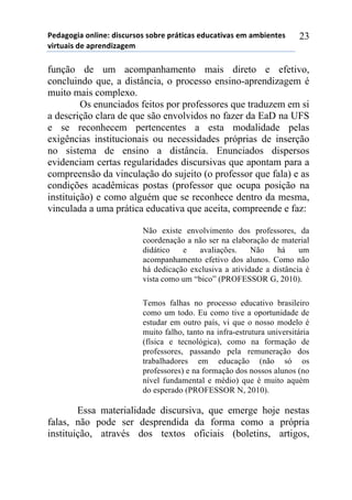 5*"%6(6,%)(78,7*1)",/$#./(/)/(-.*)0.92,$%/)*"#$%2,:%/)*;)%;-,*72*/)
:,.2#%,/)"*)%0.*7",<%6*;))
23
função de um acompanhamento mais direto e efetivo,
concluindo que, a distância, o processo ensino-aprendizagem é
muito mais complexo.
Os enunciados feitos por professores que traduzem em si
a descrição clara de que são envolvidos no fazer da EaD na UFS
e se reconhecem pertencentes a esta modalidade pelas
exigências institucionais ou necessidades próprias de inserção
no sistema de ensino a distância. Enunciados dispersos
evidenciam certas regularidades discursivas que apontam para a
compreensão da vinculação do sujeito (o professor que fala) e as
condições acadêmicas postas (professor que ocupa posição na
instituição) e como alguém que se reconhece dentro da mesma,
vinculada a uma prática educativa que aceita, compreende e faz:
Não existe envolvimento dos professores, da
coordenação a não ser na elaboração de material
didático e avaliações. Não há um
acompanhamento efetivo dos alunos. Como não
há dedicação exclusiva a atividade a distância é
vista como um “bico” (PROFESSOR G, 2010).
Temos falhas no processo educativo brasileiro
como um todo. Eu como tive a oportunidade de
estudar em outro país, vi que o nosso modelo é
muito falho, tanto na infra-estrutura universitária
(física e tecnológica), como na formação de
professores, passando pela remuneração dos
trabalhadores em educação (não só os
professores) e na formação dos nossos alunos (no
nível fundamental e médio) que é muito aquém
do esperado (PROFESSOR N, 2010).
Essa materialidade discursiva, que emerge hoje nestas
falas, não pode ser desprendida da forma como a própria
instituição, através dos textos oficiais (boletins, artigos,
 