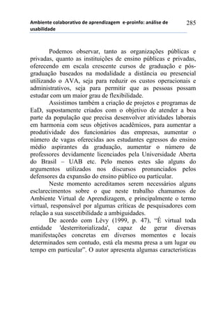 56-,*72*!%)8&-).&2,9)!#*!&0.*7#,:&;*6!!*<0.),74)1!&7=8,/*!#*!
$/&-,8,#&#*!
285
Podemos observar, tanto as organizações públicas e
privadas, quanto as instituições de ensino públicas e privadas,
oferecendo em escala crescente cursos de graduação e pós-
graduação baseados na modalidade a distância ou presencial
utilizando o AVA, seja para reduzir os custos operacionais e
administrativos, seja para permitir que as pessoas possam
estudar com um maior grau de flexibilidade.
Assistimos também a criação de projetos e programas de
EaD, supostamente criados com o objetivo de atender a boa
parte da população que precisa desenvolver atividades laborais
em harmonia com seus objetivos acadêmicos, para aumentar a
produtividade dos funcionários das empresas, aumentar o
número de vagas oferecidas aos estudantes egressos do ensino
médio aspirantes da graduação, aumentar o número de
professores devidamente licenciados pela Universidade Aberta
do Brasil – UAB etc. Pelo menos estes são alguns do
argumentos utilizados nos discursos pronunciados pelos
defensores da expansão do ensino público ou particular.
Neste momento acreditamos serem necessários alguns
esclarecimentos sobre o que neste trabalho chamamos de
Ambiente Virtual de Aprendizagem, e principalmente o termo
virtual, responsável por algumas críticas de pesquisadores com
relação a sua suscetibilidade a ambiguidades.
De acordo com Lévy (1999, p. 47), “É virtual toda
entidade 'desterritorializada', capaz de gerar diversas
manifestações concretas em diversos momentos e locais
determinados sem contudo, está ela mesma presa a um lugar ou
tempo em particular”. O autor apresenta algumas características
 