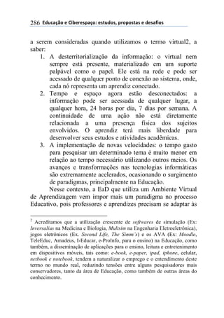 !!"#$%&'()!*!+,-*.*/0&')1!*/2$#)/3!0.)0)/2&/!*!#*/&4,)/!286
a serem consideradas quando utilizamos o termo virtual2, a
saber:
1. A desterritorialização da informação: o virtual nem
sempre está presente, materializado em um suporte
palpável como o papel. Ele está na rede e pode ser
acessado de qualquer ponto de conexão ao sistema, onde,
cada nó representa um aprendiz conectado.
2. Tempo e espaço agora estão desconectados: a
informação pode ser acessada de qualquer lugar, a
qualquer hora, 24 horas por dia, 7 dias por semana. A
continuidade de uma ação não está diretamente
relacionada a uma presença física dos sujeitos
envolvidos. O aprendiz terá mais liberdade para
desenvolver seus estudos e atividades acadêmicas.
3. A implementação de novas velocidades: o tempo gasto
para pesquisar um determinado tema é muito menor em
relação ao tempo necessário utilizando outros meios. Os
avanços e transformações nas tecnologias informáticas
são extremamente acelerados, ocasionando o surgimento
de paradigmas, principalmente na Educação.
Nesse contexto, a EaD que utiliza um Ambiente Virtual
de Aprendizagem vem impor mais um paradigma no processo
Educativo, pois professores e aprendizes precisam se adaptar às
2
Acreditamos que a utilização crescente de softwares de simulação (Ex:
Inversalius na Medicina e Biologia, Multsim na Engenharia Eletroeletrônica),
jogos eletrônicos (Ex. Second Life, The Simm’s) e os AVA (Ex: Moodle,
TeleEduc, Amadeus, I-Educar, e-ProInfo, para o ensino) na Educação, como
também, a disseminação de aplicações para o ensino, leitura e entretenimento
em dispositivos móveis, tais como: e-book, e-paper, ipad, iphone, celular,
netbook e notebook, tendem a naturalizar o emprego e o entendimento deste
termo no mundo real, reduzindo tensões entre alguns pesquisadores mais
conservadores, tanto da área de Educação, como também de outras áreas do
conhecimento.
 