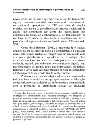 56-,*72*!%)8&-).&2,9)!#*!&0.*7#,:&;*6!!*<0.),74)1!&7=8,/*!#*!
$/&-,8,#&#*!
287
novas formas de ensinar e aprender com o uso das ferramentas
digitais, para isso é necessário uma mudança de comportamento
no sentido de apropriação das TIC para além de simples
usuários, pois na era da globalização, os métodos tradicionais de
ensino não conseguem dar conta das necessidades dos
estudantes na busca de conhecimento e de trabalhadores na
constante necessidade de atualização e adaptação aos novos
postos3 criados pela sociedade no final do século XX e inicio do
XXI.
Como disse Bauman (2001), a modernidade é liquida,
estamos na era do saber de fluxo e o conhecimento é a palavra
chave para sermos criativos e competitivos em um mundo cada
vez mais globalizado e dependente da tecnologia. Tais
características fomentam cada vez mais propostas de ensino a
distância, mediado por ambientes de comunicação digital, tanto
nas instituições de ensino, como nas organizações produtivas,
tornando o AVA cada vez mais presente na vida dos aprendizes
e trabalhadores da sociedade dita do conhecimento.
Portanto, as ferramentas digitais devem ser consideradas
indispensáveis e auxiliares em qualquer modelo de Educação,
contextualizado com a fluidez das informações e comprometido
com a promoção da criatividade através de atividades
3
Apesar das discussões sobre o aumento do desemprego causado pelo a
utilização dos computadores e da crescente automação dos processos de
produção industrial dado os constantes avanços da ciência e tecnologia nas
áreas de microeletrônica, computação e telecomunicações, “não há análise
séria para explicar, por exemplo, a alta taxa de criação de emprego dos EUA
e Japão; e quase nenhuma referência à explosão do crescimento do emprego,
especialmente o industrial, no leste e sudeste asiático.” (CASTELLS, 1999,
p.353). Neste sentido, para Castells (1999), é muito mais fácil provar o
aumento da oferta de emprego, principalmente quando se trata de países que
utilizam e incorporam rapidamente em sua cultura a utilização ubíqua de
produtos High Tech.
 