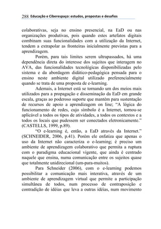 !!"#$%&'()!*!+,-*.*/0&')1!*/2$#)/3!0.)0)/2&/!*!#*/&4,)/!288
colaborativas, seja no ensino presencial, na EaD ou nas
organizações produtivas, pois quando estes artefatos digitais
combinam suas funcionalidades com a utilização da Internet,
tendem a extrapolar as fronteiras inicialmente previstas para a
aprendizagem.
Porém, para tais limites serem ultrapassados, há uma
dependência direta do interesse dos sujeitos que interagem no
AVA, das funcionalidades tecnológicas disponibilizadas pelo
sistema e da abordagem didático-pedagógica pensada para o
ensino neste ambiente digital utilizado preferencialmente
quando se trata de uma proposta de e-learning.
Ademais, a Internet está se tornando um dos meios mais
utilizados para a propagação e disseminação da EaD em grande
escala, graças ao poderoso suporte que mantém para sustentação
de recursos de apoio a aprendizagem on line; “A lógica do
funcionamento de redes, cujo símbolo é a Internet, tornou-se
aplicável a todos os tipos de atividades, a todos os contextos e a
todos os locais que pudessem ser conectados eletronicamente.”
(CASTELLS, 1999, p.89).
“O e-learning é, então, a EaD através da Internet.”
(SCHNEIDER, 2006, p.41). Porém ele enfatiza que apenas o
uso da Internet não caracteriza o e-learning; é preciso um
ambiente de aprendizagem colaborativo que permita a ruptura
com o paradigma educacional vigente, que ainda é centrado
naquele que ensina, numa comunicação entre os sujeitos quase
que totalmente unidirecional (um-para-muitos).
Para Schneider (2006), com o e-learning podemos
possibilitar a comunicação mais interativa, através de um
ambiente de aprendizagem virtual que permite a participação
simultânea de todos, num processo de contraposição e
contradição de idéias que leva a outras idéias, num movimento
 