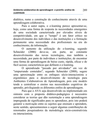 56-,*72*!%)8&-).&2,9)!#*!&0.*7#,:&;*6!!*<0.),74)1!&7=8,/*!#*!
$/&-,8,#&#*!
289
dialético, rumo a construção do conhecimento através de uma
aprendizagem colaborativa.
Para o autor supra, o e-learning parece apresentar-se,
hoje, como uma forma de resposta às necessidades emergentes
de uma sociedade caracterizada por elevados níveis de
competitividade, em que o "tempo" é um fator crítico no
desenvolvimento dos indivíduos e das instituições e a formação
permanente uma necessidade dos profissionais na era do
conhecimento, da informação.
O aumento da utilização do e-learning, segundo
Schneider (2006) deve-se, em parte, ao constante
desenvolvimento das novas tecnologias, mas também a
necessidade, por parte de indivíduos e instituições, de encontrar
uma forma de aprendizagem de baixo custo, rápida, eficaz e de
fácil acesso; características que definem o e-learning.
O aprendizado "puxado por atividades" em vez de
"empurrando conteúdos", segundo Schneider (2008), sugere
uma aproximação entre os enfoques sócio-interacionista e
ergonômico para o desenvolvimento de tecnologia para
Ambientes Colaborativos de Aprendizagem, pois este modelo
tende a centralizar o ensino nas necessidades cognitivas do
aprendiz, privilegiando os diferentes estilos de aprendizagem.
Para que o AVA seja desenvolvido ou implementado em
sintonia com a proposta didático-pedagógica é necessário
considerar as teorias que dão sustentação a uma aprendizagem
impregnada de significados para os aprendizes, pois isto poderá
garantir a motivação entre os sujeitos que ensinam e aprendem,
neste sentido, apresentaremos a seguir algumas contribuições de
renomados pesquisadores da metodologia sócio-construtivista
ou interacionista.
 