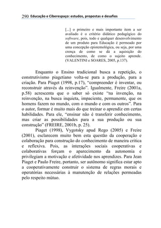 !!"#$%&'()!*!+,-*.*/0&')1!*/2$#)/3!0.)0)/2&/!*!#*/&4,)/!290
[...] o primeiro e mais importante item a ser
avaliado é o critério didático pedagógico do
software, pois, todo e qualquer desenvolvimento
de um produto para Educação é permeado por
uma concepção epistemológica, ou seja, por uma
crença de como se dá a aquisição do
conhecimento, de como o sujeito aprende.
(VALENTINI e SOARES, 2005, p.137).
Enquanto o Ensino tradicional busca a repetição, o
construtivismo piagetiano volta-se para a produção, para a
criação. Para Piaget (1998, p.17), “compreender é inventar, ou
reconstruir através da reinvenção”. Igualmente, Freire (2001a,
p.58) acrescenta que o saber só existe “na invenção, na
reinvenção, na busca inquieta, impaciente, permanente, que os
homens fazem no mundo, com o mundo e com os outros”. Para
o autor, formar é muito mais do que treinar o aprendiz em certas
habilidades. Para ele, “ensinar não é transferir conhecimento,
mas criar as possibilidades para a sua produção ou sua
construção” (FREIRE, 2001b, p. 25).
Piaget (1998), Vygotsky apud Rego (2005) e Freire
(2001), esclarecem muito bem esta questão da cooperação e
colaboração para construção do conhecimento de maneira critica
e reflexiva. Pois, as interações sociais cooperativas e
colaborativas forçam o aparecimento da autonomia e
privilegiam a motivação e afetividade nos aprendizes. Para Jean
Piaget e Paulo Freire, portanto, ser autônomo significa estar apto
a cooperativamente construir o sistema de regras morais e
operatórias necessárias à manutenção de relações permeadas
pelo respeito mútuo.
 
