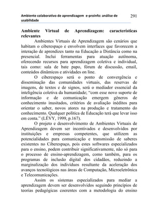 56-,*72*!%)8&-).&2,9)!#*!&0.*7#,:&;*6!!*<0.),74)1!&7=8,/*!#*!
$/&-,8,#&#*!
291
Ambiente Virtual de Aprendizagem: características
relevantes
Ambientes Virtuais de Aprendizagem são cenários que
habitam o ciberespaço e envolvem interfaces que favorecem a
interação de aprendizes tanto na Educação a Distância como na
presencial. Inclui ferramentas para atuação autônoma,
oferecendo recursos para aprendizagem coletiva e individual,
tais como: sala de bate papo, fórum de discussão, email,
conteúdos dinâmicos e atividades on line.
O ciberespaço será o ponto de convergência e
disseminação das comunidades virtuais, das reservas de
imagens, de textos e de signos, será o mediador essencial da
inteligência coletiva da humanidade; “com esse novo suporte de
informação e de comunicação emergem gêneros de
conhecimento inusitados, critérios de avaliação inéditos para
orientar o saber, novos atores na produção e tratamento do
conhecimento. Qualquer política de Educação terá que levar isso
em conta.” (LÉVY, 1999, p.167).
O projeto e desenvolvimento de Ambientes Virtuais de
Aprendizagem devem ser incentivados e desenvolvidos por
instituições e empresas competentes, que utilizem as
potencialidades para comunicação e transmissão de saberes
existentes no Ciberespaço, pois estes softwares especializados
para o ensino, podem contribuir significativamente, não só para
o processo de ensino-aprendizagem, como também, para os
programas de inclusão digital dos cidadãos, reduzindo a
marginalização dos indivíduos resultante da aceleração dos
avanços tecnológicos nas áreas de Computação, Microeletrônica
e Telecomunicações.
Assim os sistemas especializados para mediar a
aprendizagem devem ser desenvolvidos seguindo princípios de
teorias pedagógicas coerentes com a metodologia do ensino
 