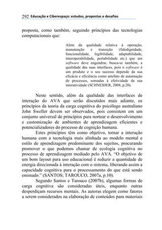 !!"#$%&'()!*!+,-*.*/0&')1!*/2$#)/3!0.)0)/2&/!*!#*/&4,)/!292
proposta, como também, seguindo princípios das tecnologias
computacionais que:
Além da qualidade relativa à operação,
manutenção e transição (fidedignidade,
funcionalidade, legibilidade, adaptabilidade,
interoperabilidade, portabilidade etc.) que um
software deve engendrar, busca-se também, a
qualidade das suas interfaces, pois o software é
um produto e o seu sucesso depende da sua
eficácia e eficiência como artefato de automação
de processos, somadas à efetividade da sua
interatividade (SCHNEIDER, 2008, p.20).
Neste sentido, além da qualidade das interfaces de
interação do AVA que serão discutidos mais adiante, os
princípios da teoria da carga cognitiva do psicólogo australiano
John Sweller devem ser observados, pois consistem em um
conjunto universal de princípios para nortear o desenvolvimento
e customização de ambientes de aprendizagem eficientes e
potencializadores do processo de cognição humana.
Estes princípios têm como objetivo, tornar a interação
humana com a tecnologia mais alinhada ao modelo mental e
estilo de aprendizagem predominante dos sujeitos, procurando
promover o que podemos chamar de ecologia cognitiva no
processo de aprendizagem mediado pelo AVA. “O objetivo de
um bom layout para uso educacional é reduzir a quantidade de
energia direcionada à interação com o sistema, liberando assim a
capacidade cognitiva para o processamento do que está sendo
ensinado.” (SANTOS; TAROUCO, 2007a, p.10).
Segundo Santos e Tarouco (2007b), algumas formas de
carga cognitiva são consideradas úteis, enquanto outras
desperdiçam recursos mentais. As autoras elegem como fatores
a serem considerados na elaboração de conteúdos para materiais
 