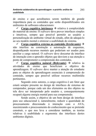 56-,*72*!%)8&-).&2,9)!#*!&0.*7#,:&;*6!!*<0.),74)1!&7=8,/*!#*!
$/&-,8,#&#*!
293
de ensino e que acreditamos serem também de grande
importância para os conteúdos que serão disponibilizados em
ambientes de softwares educacionais:
! Carga cognitiva intrínseca " relativa à complexidade
do material de ensino. O software deve prover interfaces simples
e intuitivas, sempre que possível permitir ao usuário a
personalização do ambiente virtual de estudo, afim de adequá-lo
ao seu modelo mental e otimizar a usabilidade do sistema.
! Carga cognitiva externa ao conteúdo (Irrelevante) "
não interfere na construção e automação de esquemas,
desperdiçando recursos mentais que poderiam ser usados para
auxiliar a carga natural. O software deve descartar da interface
de interação com o aprendiz objetos que desviem a sua atenção a
ponto de comprometer a compreensão dos conteúdos.
! Carga cognitiva natural (Relevante) " relativa às
atividades de ensino que beneficiam o objetivo da
aprendizagem. O software deve manter a atenção do estudante
para os objetos de aprendizagem essenciais à compreensão do
conteúdo, sempre que possível utilizar recursos multimídia
pertinentes.
Segundo estes autores, a carga cognitiva é um fator que
estará sempre presente no design de interfaces de sistemas de
computador, porque cada um dos elementos ou dos objetos na
tela deve ser interpretado pelo usuário e, consequentemente
ocupará alguma energia mental para sua compreensão.
Sendo assim, o objetivo de um bom design de interface
para uso educacional é, naturalmente, reduzir a quantidade de
processamento direcionado à interação com o AVA,
maximizando o processamento do conhecimento que se pretende
construir, o que nos leva a considerar também, as teorias
relativas à usabilidade e ergonomia das interfaces destes
ambientes digitais.
 