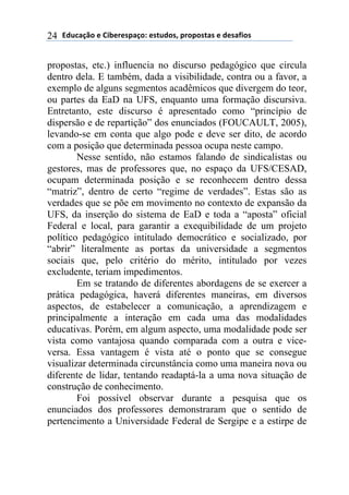 !"#$%&'()*)+,-*.*/0%&(1)*/2#"(/3)0.(0(/2%/)*)"*/%4,(/)24
propostas, etc.) influencia no discurso pedagógico que circula
dentro dela. E também, dada a visibilidade, contra ou a favor, a
exemplo de alguns segmentos acadêmicos que divergem do teor,
ou partes da EaD na UFS, enquanto uma formação discursiva.
Entretanto, este discurso é apresentado como “princípio de
dispersão e de repartição” dos enunciados (FOUCAULT, 2005),
levando-se em conta que algo pode e deve ser dito, de acordo
com a posição que determinada pessoa ocupa neste campo.
Nesse sentido, não estamos falando de sindicalistas ou
gestores, mas de professores que, no espaço da UFS/CESAD,
ocupam determinada posição e se reconhecem dentro dessa
“matriz”, dentro de certo “regime de verdades”. Estas são as
verdades que se põe em movimento no contexto de expansão da
UFS, da inserção do sistema de EaD e toda a “aposta” oficial
Federal e local, para garantir a exequibilidade de um projeto
político pedagógico intitulado democrático e socializado, por
“abrir” literalmente as portas da universidade a segmentos
sociais que, pelo critério do mérito, intitulado por vezes
excludente, teriam impedimentos.
Em se tratando de diferentes abordagens de se exercer a
prática pedagógica, haverá diferentes maneiras, em diversos
aspectos, de estabelecer a comunicação, a aprendizagem e
principalmente a interação em cada uma das modalidades
educativas. Porém, em algum aspecto, uma modalidade pode ser
vista como vantajosa quando comparada com a outra e vice-
versa. Essa vantagem é vista até o ponto que se consegue
visualizar determinada circunstância como uma maneira nova ou
diferente de lidar, tentando readaptá-la a uma nova situação de
construção de conhecimento.
Foi possível observar durante a pesquisa que os
enunciados dos professores demonstraram que o sentido de
pertencimento a Universidade Federal de Sergipe e a estirpe de
 