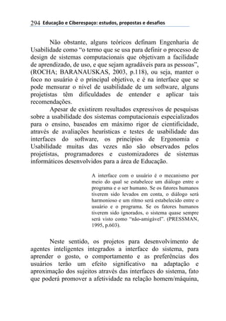 !!"#$%&'()!*!+,-*.*/0&')1!*/2$#)/3!0.)0)/2&/!*!#*/&4,)/!294
Não obstante, alguns teóricos definam Engenharia de
Usabilidade como “o termo que se usa para definir o processo de
design de sistemas computacionais que objetivam a facilidade
de aprendizado, de uso, e que sejam agradáveis para as pessoas”,
(ROCHA; BARANAUSKAS, 2003, p.118), ou seja, manter o
foco no usuário é o principal objetivo, e é na interface que se
pode mensurar o nível de usabilidade de um software, alguns
projetistas têm dificuldades de entender e aplicar tais
recomendações.
Apesar de existirem resultados expressivos de pesquisas
sobre a usabilidade dos sistemas computacionais especializados
para o ensino, baseados em máximo rigor de cientificidade,
através de avaliações heurísticas e testes de usabilidade das
interfaces do software, os princípios de Ergonomia e
Usabilidade muitas das vezes não são observados pelos
projetistas, programadores e customizadores de sistemas
informáticos desenvolvidos para a área de Educação.
A interface com o usuário é o mecanismo por
meio do qual se estabelece um diálogo entre o
programa e o ser humano. Se os fatores humanos
tiverem sido levados em conta, o diálogo será
harmonioso e um ritmo será estabelecido entre o
usuário e o programa. Se os fatores humanos
tiverem sido ignorados, o sistema quase sempre
será visto como “não-amigável”. (PRESSMAN,
1995, p.603).
Neste sentido, os projetos para desenvolvimento de
agentes inteligentes integrados a interface do sistema, para
aprender o gosto, o comportamento e as preferências dos
usuários terão um efeito significativo na adaptação e
aproximação dos sujeitos através das interfaces do sistema, fato
que poderá promover a afetividade na relação homem/máquina,
 