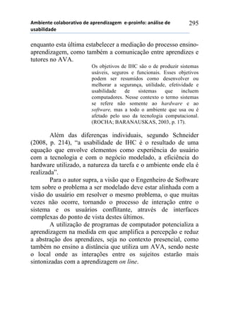 56-,*72*!%)8&-).&2,9)!#*!&0.*7#,:&;*6!!*<0.),74)1!&7=8,/*!#*!
$/&-,8,#&#*!
295
enquanto esta última estabelecer a mediação do processo ensino-
aprendizagem, como também a comunicação entre aprendizes e
tutores no AVA.
Os objetivos de IHC são o de produzir sistemas
usáveis, seguros e funcionais. Esses objetivos
podem ser resumidos como desenvolver ou
melhorar a segurança, utilidade, efetividade e
usabilidade de sistemas que incluem
computadores. Nesse contexto o termo sistemas
se refere não somente ao hardware e ao
software, mas a todo o ambiente que usa ou é
afetado pelo uso da tecnologia computacional.
(ROCHA; BARANAUSKAS, 2003, p. 17).
Além das diferenças individuais, segundo Schneider
(2008, p. 214), “a usabilidade de IHC é o resultado de uma
equação que envolve elementos como experiência do usuário
com a tecnologia e com o negócio modelado, a eficiência do
hardware utilizado, a natureza da tarefa e o ambiente onde ela é
realizada”.
Para o autor supra, a visão que o Engenheiro de Software
tem sobre o problema a ser modelado deve estar alinhada com a
visão do usuário em resolver o mesmo problema, o que muitas
vezes não ocorre, tornando o processo de interação entre o
sistema e os usuários conflitante, através de interfaces
complexas do ponto de vista destes últimos.
A utilização de programas de computador potencializa a
aprendizagem na medida em que amplifica a percepção e reduz
a abstração dos aprendizes, seja no contexto presencial, como
também no ensino a distância que utiliza um AVA, sendo neste
o local onde as interações entre os sujeitos estarão mais
sintonizadas com a aprendizagem on line.
 