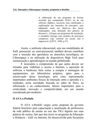 !!"#$%&'()!*!+,-*.*/0&')1!*/2$#)/3!0.)0)/2&/!*!#*/&4,)/!296
A elaboração de um programa de Ensino
assistido por computador (EAC) ou de um
software didático, necessita uma clarificação e
explicitação das intenções do conceptor, uma
adaptação exata aos objetivos dos meios
empregados, uma distinção dos gêneros de
discurso [...] Graças aos programas de simulação,
o estudante interage com modelos de processos
complexos cujo controle na escala real é
impossível. (LÉVY, 1998, p.27).
Assim, o ambiente educacional, seja nas modalidades de
EaD, presencial, ou semi-presencial, também devem contribuir
com a inserção dos aprendizes na atmosfera tecnológica, no
Ciberespaço e na utilização de dispositivos High Tech para
comunicação e aprendizagem no mundo globalizado.
É necessária a compreensão de que ações devem ser
tomadas para viabilizar o acesso a Internet, a aquisição de
software e hardware, bem como, a compra e montagem de
equipamentos em laboratórios próprios, aptos para a
conservação dessa tecnologia, pois estes representarão
importantes ambientes físicos de interação entre o aprendiz e o
mediador, nesta sociedade, baseada no saber de fluxo, na
informação e no conhecimento, fatores importantes para a
criatividade, inovação e competitividade, em um mundo
considerado pós-moderno.
O AVA e-ProInfo
O AVA e-ProInfo surgiu como proposta do governo
federal brasileiro para capacitação e atualização de professores
da rede pública de ensino no uso das TICs digitais nas suas
práticas de ensino, fato que deu inicio ao programa de Educação
a Distância – EaD via Internet, foi desenvolvido pela Secretaria
 