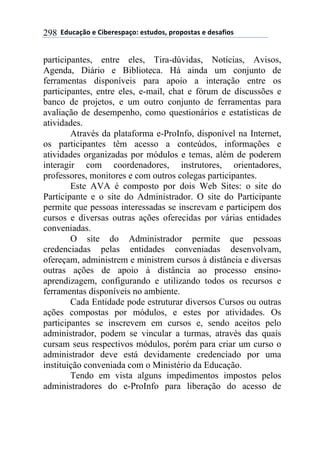 !!"#$%&'()!*!+,-*.*/0&')1!*/2$#)/3!0.)0)/2&/!*!#*/&4,)/!298
participantes, entre eles, Tira-dúvidas, Notícias, Avisos,
Agenda, Diário e Biblioteca. Há ainda um conjunto de
ferramentas disponíveis para apoio a interação entre os
participantes, entre eles, e-mail, chat e fórum de discussões e
banco de projetos, e um outro conjunto de ferramentas para
avaliação de desempenho, como questionários e estatísticas de
atividades.
Através da plataforma e-ProInfo, disponível na Internet,
os participantes têm acesso a conteúdos, informações e
atividades organizadas por módulos e temas, além de poderem
interagir com coordenadores, instrutores, orientadores,
professores, monitores e com outros colegas participantes.
Este AVA é composto por dois Web Sites: o site do
Participante e o site do Administrador. O site do Participante
permite que pessoas interessadas se inscrevam e participem dos
cursos e diversas outras ações oferecidas por várias entidades
conveniadas.
O site do Administrador permite que pessoas
credenciadas pelas entidades conveniadas desenvolvam,
ofereçam, administrem e ministrem cursos à distância e diversas
outras ações de apoio à distância ao processo ensino-
aprendizagem, configurando e utilizando todos os recursos e
ferramentas disponíveis no ambiente.
Cada Entidade pode estruturar diversos Cursos ou outras
ações compostas por módulos, e estes por atividades. Os
participantes se inscrevem em cursos e, sendo aceitos pelo
administrador, podem se vincular a turmas, através das quais
cursam seus respectivos módulos, porém para criar um curso o
administrador deve está devidamente credenciado por uma
instituição conveniada com o Ministério da Educação.
Tendo em vista alguns impedimentos impostos pelos
administradores do e-ProInfo para liberação do acesso de
 