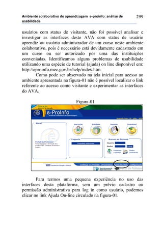 56-,*72*!%)8&-).&2,9)!#*!&0.*7#,:&;*6!!*<0.),74)1!&7=8,/*!#*!
$/&-,8,#&#*!
299
usuários com status de visitante, não foi possível analisar e
investigar as interfaces deste AVA com status de usuário
aprendiz ou usuário administrador de um curso neste ambiente
colaborativo, pois é necessário está devidamente cadastrado em
um curso ou ser autorizado por uma das instituições
conveniadas. Identificamos alguns problemas de usabilidade
utilizando uma espécie de tutorial (ajuda) on line disponível em:
http://eproinfo.mec.gov.br/help/index.htm.
Como pode ser observado na tela inicial para acesso ao
ambiente apresentada na figura-01 não é possível localizar o link
referente ao acesso como visitante e experimentar as interfaces
do AVA.
Figura-01
Para termos uma pequena experiência no uso das
interfaces desta plataforma, sem um prévio cadastro ou
permissão administrativa para log in como usuário, podemos
clicar no link Ajuda On-line circulado na figura-01.
 