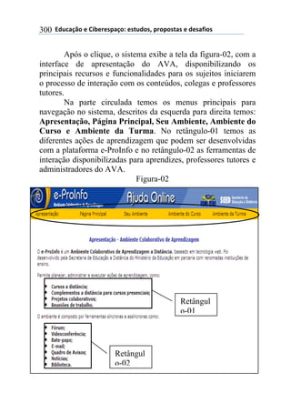 !!"#$%&'()!*!+,-*.*/0&')1!*/2$#)/3!0.)0)/2&/!*!#*/&4,)/!300
Após o clique, o sistema exibe a tela da figura-02, com a
interface de apresentação do AVA, disponibilizando os
principais recursos e funcionalidades para os sujeitos iniciarem
o processo de interação com os conteúdos, colegas e professores
tutores.
Na parte circulada temos os menus principais para
navegação no sistema, descritos da esquerda para direita temos:
Apresentação, Página Principal, Seu Ambiente, Ambiente do
Curso e Ambiente da Turma. No retângulo-01 temos as
diferentes ações de aprendizagem que podem ser desenvolvidas
com a plataforma e-ProInfo e no retângulo-02 as ferramentas de
interação disponibilizadas para aprendizes, professores tutores e
administradores do AVA.
Figura-02
Retângul
o-01
Retângul
o-02
 