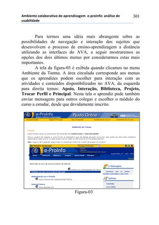 56-,*72*!%)8&-).&2,9)!#*!&0.*7#,:&;*6!!*<0.),74)1!&7=8,/*!#*!
$/&-,8,#&#*!
301
Para termos uma idéia mais abrangente sobre as
possibilidades de navegação e interação dos sujeitos que
desenvolvem o processo de ensino-aprendizagem a distância
utilizando as interfaces do AVA, a seguir mostraremos as
opções dos dois últimos menus por considerarmos estas mais
importantes.
A tela da figura-03 é exibida quando clicamos no menu
Ambiente da Turma. A área circulada corresponde aos menus
que os aprendizes podem escolher para interação com as
atividades e conteúdos disponibilizados no AVA, da esquerda
para direita temos: Apoio, Interação, Biblioteca, Projeto,
Trocar Perfil e Principal. Nesta tela o aprendiz pode também
enviar mensagens para outros colegas e escolher o módulo do
curso a estudar, desde que devidamente inscrito.
Figura-03
 