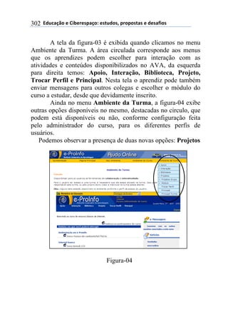 !!"#$%&'()!*!+,-*.*/0&')1!*/2$#)/3!0.)0)/2&/!*!#*/&4,)/!302
A tela da figura-03 é exibida quando clicamos no menu
Ambiente da Turma. A área circulada corresponde aos menus
que os aprendizes podem escolher para interação com as
atividades e conteúdos disponibilizados no AVA, da esquerda
para direita temos: Apoio, Interação, Biblioteca, Projeto,
Trocar Perfil e Principal. Nesta tela o aprendiz pode também
enviar mensagens para outros colegas e escolher o módulo do
curso a estudar, desde que devidamente inscrito.
Ainda no menu Ambiente da Turma, a figura-04 exibe
outras opções disponíveis no mesmo, destacadas no circulo, que
podem está disponíveis ou não, conforme configuração feita
pelo administrador do curso, para os diferentes perfis de
usuários.
Podemos observar a presença de duas novas opções: Projetos
Figura-04
 