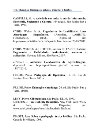 !!"#$%&'()!*!+,-*.*/0&')1!*/2$#)/3!0.)0)/2&/!*!#*/&4,)/!306
CASTELLS, M. A sociedade em rede: A era da Informação,
Economia, Sociedade e Cultura. 10ª edição. São Paulo: Paz e
Terra, 1999.
CYBIS, Walter de A. Engenharia de Usabilidade: Uma
Abordagem Ergonômica. (Apostila), LABIUTIL.
Florianópolis, UFSC. Disponível em:
http://www.labiutil.inf.ufsc.br/apostila.htm, Acesso: 20/05/2003.
CYBIS, Walter de A.; BERTIOL, Adrian H.; FAUST, Richard.
Ergonomia e Usabilidade: conhecimento, métodos e
aplicações. Novatec Editora. São Paulo, 2007.
e-ProInfo - Ambiente Colaborativo de Aprendizagem,
disponível em http://eproinfo.mec.gov.br/, acesso em
13/07/2010.
FREIRE, Paulo. Pedagogia do Oprimido. 17. ed. Rio de
Janeiro: Paz e Terra, 2001a.
FREIRE, Paulo. Educação e mudança. 24. ed. São Paulo: Paz e
Terra, 2001b.
LÉVY, Pierre. Cibercultura. São Paulo, Ed. 34, 1999.
NIELSEN, J. Ten Usability Heuristics. New York: John Wiley
& Sons, 1999. Disponível em:
www.useit.com/papers/heuristic/heuristic_list.html.
PIAGET, Jean. Sobre a pedagogia: textos inéditos. São Paulo:
Casa do Psicólogo, 1998.
 
