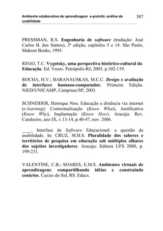 56-,*72*!%)8&-).&2,9)!#*!&0.*7#,:&;*6!!*<0.),74)1!&7=8,/*!#*!
$/&-,8,#&#*!
307
PRESSMAN, R.S. Engenharia de software (tradução: José
Carlos B. dos Santos), 3ª edição, capítulos 5 e 14. São Paulo,
Makron Books, 1995.
REGO, T.C. Vygotsky, uma perspectiva histórico-cultural da
Educação. Ed. Vozes. Petrópolis-RJ, 2005. p.102-119.
ROCHA, H.V.; BARANAUSKAS, M.C.C. Design e avaliação
de interfaces humano-computador. Primeira Edição.
NIED/UNICAMP, Campinas/SP, 2003.
SCHNEIDER, Henrique Nou. Educação a distância via internet
(e-learning): Contextualização (Know What), Justificativa
(Know Why), Implantação (Know How). Aracaju: Rev.
Candeeiro, ano IX, v.13-14, p.40-47, nov. 2006.
____. Interface de Software Educacional: a questão da
usabilidade. In: CRUZ, M.H.S. Pluralidade dos saberes e
territórios de pesquisa em educação sob múltiplos olhares
dos sujeitos investigadores. Aracaju: Editora UFS 2008, p.
199-231.
VALENTINE, C.B.; SOARES, E.M.S. Ambientes virtuais de
aprendizagem: compartilhando idéias e construindo
cenários. Caxias do Sul, RS. Educs.
 