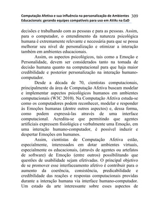 !"#$%&'()"*+,-&./'*-*0%'*.1,2%314.'*1'*$-50"1'2.6'()"*7-*+#8.-1&-0*
97%4'4."1'.0:*;-5'17"*-<%.$-0*4"#$'&=/-.0*$'5'*%0"*-#*+>+0*1'*9'?*
309
decisões e trabalhando com as pessoas e para as pessoas. Assim,
para o computador, o entendimento da natureza psicológica
humana é extremamente relevante e necessária para que se possa
melhorar seu nível de personalização e otimizar a interação
também em ambientes educacionais.
Assim, os aspectos psicológicos, tais como a Emoção e
Personalidade, devem ser considerados tanto na tomada de
decisão humana quanto na computacional para que haja maior
credibilidade e posterior personalização na interação humano-
computador.
Desde a década de 70, cientistas computacionais,
principalmente da área de Computação Afetiva buscam modelar
e implementar aspectos psicológicos humanos em ambientes
computacionais (W3C 2010). Na Computação Afetiva estuda-se
como os computadores podem reconhecer, modelar e responder
às Emoções humanas (dentre outros aspectos) e, dessa forma,
como podem expressá-las através de uma interface
computacional. Acredita-se que permitindo que agentes
artificiais expressem fisiológica e verbalmente uma Emoção, em
uma interação humano-computador, é possível induzir e
despertar Emoções em humanos.
Assim, cientistas de Computação Afetiva estão,
especialmente, interessados em dotar ambientes virtuais,
especialmente os educacionais, (através de agentes ou artefatos
de software) de Emoção (entre outros) possibilitando que
questões de usabilidade sejam efetivadas. O principal objetivo
de se promover esse interfaceamento afetivo é contribuir para o
aumento da coerência, consistência, predicabilidade e
credibilidade das reações e respostas computacionais providas
durante a interação humana via interface humano-computador.
Um estado da arte interessante sobre esses aspectos de
 