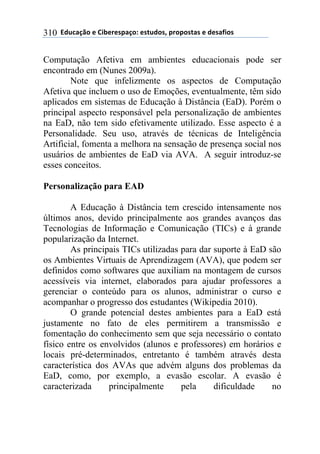 **97%4'()"*-*!.8-5-0$'(":*-0&%7"0@*$5"$"0&'0*-*7-0',."0*310
Computação Afetiva em ambientes educacionais pode ser
encontrado em (Nunes 2009a).
Note que infelizmente os aspectos de Computação
Afetiva que incluem o uso de Emoções, eventualmente, têm sido
aplicados em sistemas de Educação à Distância (EaD). Porém o
principal aspecto responsável pela personalização de ambientes
na EaD, não tem sido efetivamente utilizado. Esse aspecto é a
Personalidade. Seu uso, através de técnicas de Inteligência
Artificial, fomenta a melhora na sensação de presença social nos
usuários de ambientes de EaD via AVA. A seguir introduz-se
esses conceitos.
Personalização para EAD
A Educação à Distância tem crescido intensamente nos
últimos anos, devido principalmente aos grandes avanços das
Tecnologias de Informação e Comunicação (TICs) e à grande
popularização da Internet.
As principais TICs utilizadas para dar suporte à EaD são
os Ambientes Virtuais de Aprendizagem (AVA), que podem ser
definidos como softwares que auxiliam na montagem de cursos
acessíveis via internet, elaborados para ajudar professores a
gerenciar o conteúdo para os alunos, administrar o curso e
acompanhar o progresso dos estudantes (Wikipedia 2010).
O grande potencial destes ambientes para a EaD está
justamente no fato de eles permitirem a transmissão e
fomentação do conhecimento sem que seja necessário o contato
físico entre os envolvidos (alunos e professores) em horários e
locais pré-determinados, entretanto é também através desta
característica dos AVAs que advém alguns dos problemas da
EaD, como, por exemplo, a evasão escolar. A evasão é
caracterizada principalmente pela dificuldade no
 