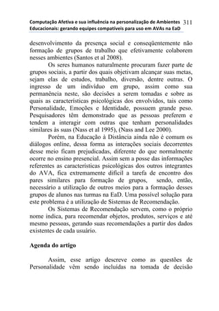 !"#$%&'()"*+,-&./'*-*0%'*.1,2%314.'*1'*$-50"1'2.6'()"*7-*+#8.-1&-0*
97%4'4."1'.0:*;-5'17"*-<%.$-0*4"#$'&=/-.0*$'5'*%0"*-#*+>+0*1'*9'?*
311
desenvolvimento da presença social e conseqüentemente não
formação de grupos de trabalho que efetivamente colaborem
nesses ambientes (Santos et al 2008).
Os seres humanos naturalmente procuram fazer parte de
grupos sociais, a partir dos quais objetivam alcançar suas metas,
sejam elas de estudos, trabalho, diversão, dentre outras. O
ingresso de um indivíduo em grupo, assim como sua
permanência neste, são decisões a serem tomadas e sobre as
quais as características psicológicas dos envolvidos, tais como
Personalidade, Emoções e Identidade, possuem grande peso.
Pesquisadores têm demonstrado que as pessoas preferem e
tendem a interagir com outras que tenham personalidades
similares às suas (Nass et al 1995), (Nass and Lee 2000).
Porém, na Educação à Distância ainda não é comum os
diálogos online, dessa forma as interações sociais decorrentes
desse meio ficam prejudicadas, diferente do que normalmente
ocorre no ensino presencial. Assim sem a posse das informações
referentes as características psicológicas dos outros integrantes
do AVA, fica extremamente difícil a tarefa de encontro dos
pares similares para formação de grupos, sendo, então,
necessário a utilização de outros meios para a formação desses
grupos de alunos nas turmas na EaD. Uma possível solução para
este problema é a utilização de Sistemas de Recomendação.
Os Sistemas de Recomendação servem, como o próprio
nome indica, para recomendar objetos, produtos, serviços e até
mesmo pessoas, gerando suas recomendações a partir dos dados
existentes de cada usuário.
Agenda do artigo
Assim, esse artigo descreve como as questões de
Personalidade vêm sendo incluídas na tomada de decisão
 