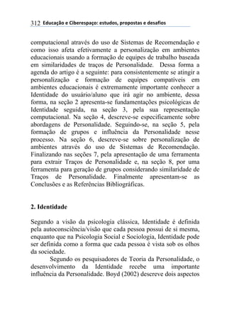 **97%4'()"*-*!.8-5-0$'(":*-0&%7"0@*$5"$"0&'0*-*7-0',."0*312
computacional através do uso de Sistemas de Recomendação e
como isso afeta efetivamente a personalização em ambientes
educacionais usando a formação de equipes de trabalho baseada
em similaridades de traços de Personalidade. Dessa forma a
agenda do artigo é a seguinte: para consistentemente se atingir a
personalização e formação de equipes compatíveis em
ambientes educacionais é extremamente importante conhecer a
Identidade do usuário/aluno que irá agir no ambiente, dessa
forma, na seção 2 apresenta-se fundamentações psicológicas de
Identidade seguida, na seção 3, pela sua representação
computacional. Na seção 4, descreve-se especificamente sobre
abordagens de Personalidade. Seguindo-se, na seção 5, pela
formação de grupos e influência da Personalidade nesse
processo. Na seção 6, descreve-se sobre personalização de
ambientes através do uso de Sistemas de Recomendação.
Finalizando nas seções 7, pela apresentação de uma ferramenta
para extrair Traços de Personalidade e, na seção 8, por uma
ferramenta para geração de grupos considerando similaridade de
Traços de Personalidade. Finalmente apresentam-se as
Conclusões e as Referências Bibliográficas.
2. Identidade
Segundo a visão da psicologia clássica, Identidade é definida
pela autoconsciência/visão que cada pessoa possui de si mesma,
enquanto que na Psicologia Social e Sociologia, Identidade pode
ser definida como a forma que cada pessoa é vista sob os olhos
da sociedade.
Segundo os pesquisadores de Teoria da Personalidade, o
desenvolvimento da Identidade recebe uma importante
influência da Personalidade. Boyd (2002) descreve dois aspectos
 