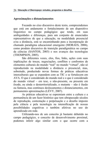 !"#$%&'()*)+,-*.*/0%&(1)*/2#"(/3)0.(0(/2%/)*)"*/%4,(/)26
Aproximações e distanciamentos
Focando no eixo discursivo deste texto, compreendemos
que está em andamento o fortalecimento de um dispositivo
linguístico no campo pedagógico que tende, em suas
ambiguidades e diferenças, para um conjunto de enunciados
representativos de que a educação, na modalidade presencial
e/ou a distância, está se encaminhando para a incorporação do
chamado paradigma educacional emergente (MORAES, 2006),
como produto discursivo da transição paradigmática no campo
da ciências (SANTOS, 2003) e nos avanços das tecnologias
(THOMPSON, 2005).
São diferentes vozes, elos, fios, links, ações com suas
implicações de trocas, negociações, conflitos e confrontos de
elementos culturais do mundo “real” no mundo “virtual”, não só
reproduzindo na modalidade a distância o presencial, mas,
sobretudo, produzindo novas formas de práticas educativas
interculturais que se expandem com as TIC e se fortalecem em
AVA. O que é considerado do mundo real e o que é considerado
do mundo virtual – em tese, o não-presente, ou presente em
êxodo, ou ainda o desterritorializado, o mutante – não é ilusão
ou fantasia, mas contínuos deslocamentos e distanciamentos, em
permanentes aproximações (LÉVY, 2007).
As práticas educativas se espremiam entre a cultura e a
permanência de um fazer histórico que tem ultrapassado séculos
de reprodução, contestação e perpetuação e o desafio imposto
pela ciência e pela tecnologia na intensificação de nossas
possibilidades cognitivas e também afetivas no uso do
aprendizado em rede.
Utilizando-nos de um conceito já bastante debatido no
campo pedagógico, o conceito de desenvolvimento proximal,
podemos inferir algo similar com o que ocorre com a
 