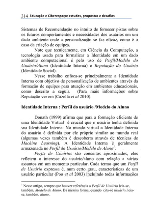 **97%4'()"*-*!.8-5-0$'(":*-0&%7"0@*$5"$"0&'0*-*7-0',."0*314
Sistemas de Recomendação no intuito de fornecer pistas sobre
os futuros comportamentos e necessidades dos usuários em um
dado ambiente onde a personalização se faz eficaz, como é o
caso da criação de equipes.
Note que tecnicamente, em Ciência da Computação, a
tecnologia usada para formalizar a Identidade em um dado
ambiente computacional é pelo uso de Perfil/Modelo do
Usuário/Aluno (Identidade Interna) e Reputação do Usuário
(Identidade Social).
Nesse trabalho enfoca-se principalmente a Identidade
Interna com objetivo de personalização de ambientes através da
formação de equipes para atuação em ambientes educacionais,
como descrito a seguir. (Para mais informações sobre
Reputação ver em (Cazella et al 2010).
Identidade Interna : Perfil do usuário /Modelo do Aluno
Donath (1999) afirma que para a formação eficiente de
uma Identidade Virtual é crucial que o usuário tenha definida
sua Identidade Interna. No mundo virtual a Identidade Interna
do usuário é definida por ele próprio similar ao mundo real
(algumas vezes também é descoberta através de técnicas de
Machine Learning). A Identidade Interna é geralmente
armazenada no Perfil do Usuário/Modelo de Aluno1
.
Perfis de Usuários são conceitos aproximados, eles
refletem o interesse do usuário/aluno com relação a vários
assuntos em um momento particular. Cada termo que um Perfil
de Usuário expressa é, num certo grau, características de um
usuário particular (Poo et al 2003) incluindo todas informações
1
Nesse artigo, sempre que houver referência a Perfil de Usuário leia-se,
também, Modelo de Aluno. Da mesma forma, quando cita-se usuário, leia-
se, também, aluno.
 