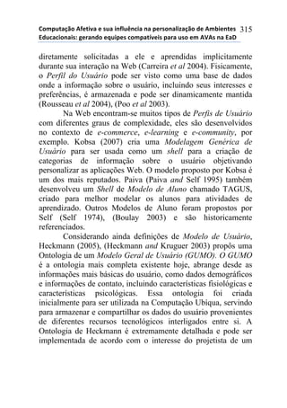 !"#$%&'()"*+,-&./'*-*0%'*.1,2%314.'*1'*$-50"1'2.6'()"*7-*+#8.-1&-0*
97%4'4."1'.0:*;-5'17"*-<%.$-0*4"#$'&=/-.0*$'5'*%0"*-#*+>+0*1'*9'?*
315
diretamente solicitadas a ele e aprendidas implicitamente
durante sua interação na Web (Carreira et al 2004). Fisicamente,
o Perfil do Usuário pode ser visto como uma base de dados
onde a informação sobre o usuário, incluindo seus interesses e
preferências, é armazenada e pode ser dinamicamente mantida
(Rousseau et al 2004), (Poo et al 2003).
Na Web encontram-se muitos tipos de Perfis de Usuário
com diferentes graus de complexidade, eles são desenvolvidos
no contexto de e-commerce, e-learning e e-community, por
exemplo. Kobsa (2007) cria uma Modelagem Genérica de
Usuário para ser usada como um shell para a criação de
categorias de informação sobre o usuário objetivando
personalizar as aplicações Web. O modelo proposto por Kobsa é
um dos mais reputados. Paiva (Paiva and Self 1995) também
desenvolveu um Shell de Modelo de Aluno chamado TAGUS,
criado para melhor modelar os alunos para atividades de
aprendizado. Outros Modelos de Aluno foram propostos por
Self (Self 1974), (Boulay 2003) e são historicamente
referenciados.
Considerando ainda definições de Modelo de Usuário,
Heckmann (2005), (Heckmann and Kruguer 2003) propôs uma
Ontologia de um Modelo Geral de Usuário (GUMO). O GUMO
é a ontologia mais completa existente hoje, abrange desde as
informações mais básicas do usuário, como dados demográficos
e informações de contato, incluindo características fisiológicas e
características psicológicas. Essa ontologia foi criada
inicialmente para ser utilizada na Computação Ubíqua, servindo
para armazenar e compartilhar os dados do usuário provenientes
de diferentes recursos tecnológicos interligados entre si. A
Ontologia de Heckmann é extremamente detalhada e pode ser
implementada de acordo com o interesse do projetista de um
 